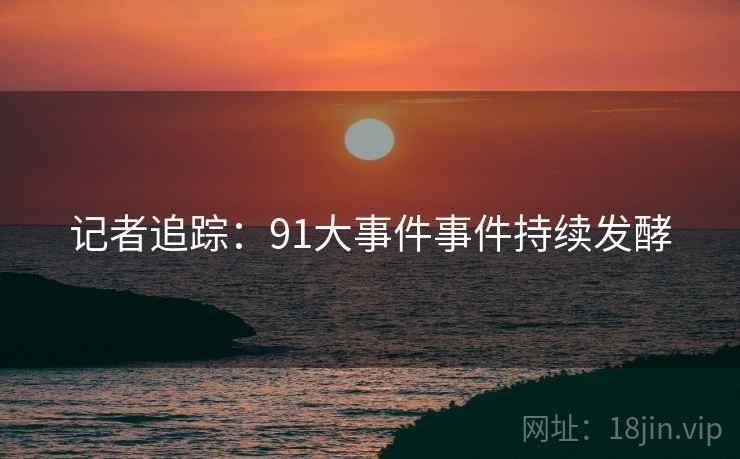 记者追踪：91大事件事件持续发酵