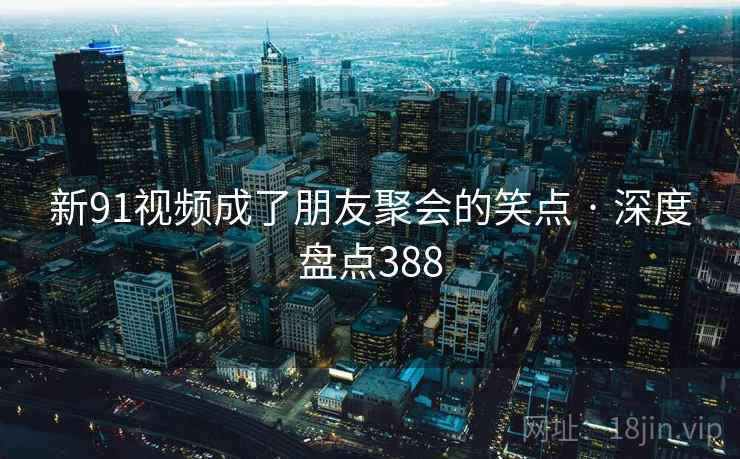新91视频成了朋友聚会的笑点 · 深度盘点388