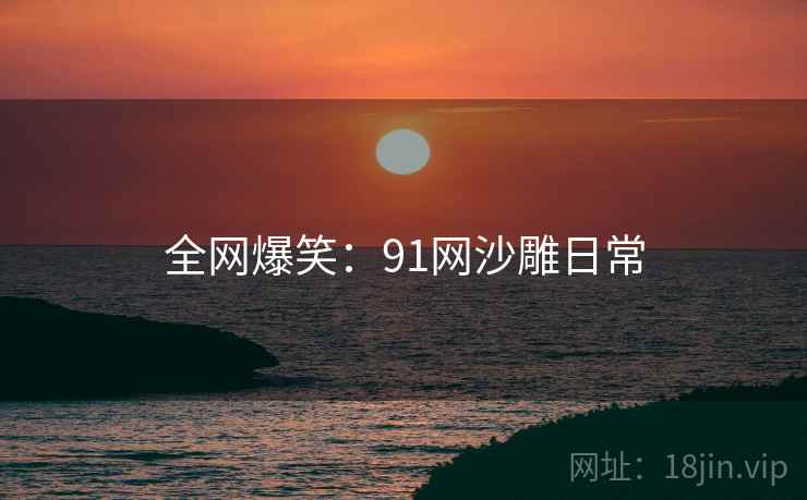 全网爆笑：91网沙雕日常