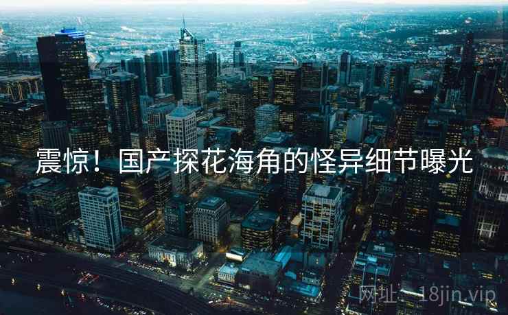 震惊!国产探花海角的怪异细节曝光